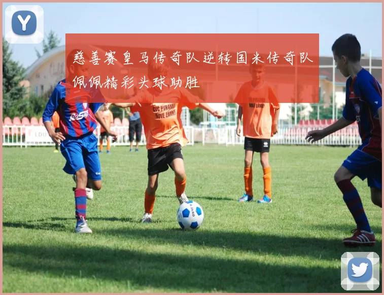 慈善赛皇马传奇队逆转国米传奇队佩佩精彩头球助胜