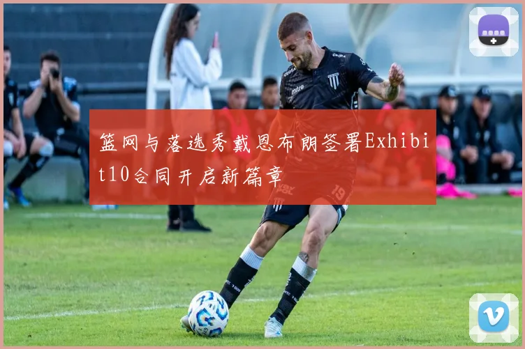 篮网与落选秀戴恩布朗签署Exhibit10合同开启新篇章