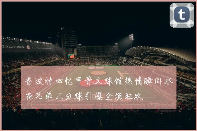 香波特回忆甲骨文球馆热情瞬间水花兄弟三分球引爆全场狂欢
