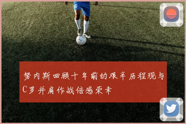 努内斯回顾十年前的艰辛历程现与C罗并肩作战倍感荣幸