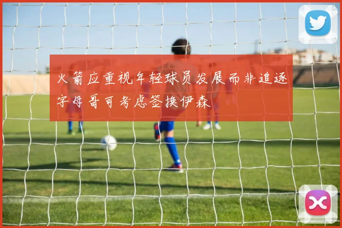 火箭应重视年轻球员发展而非追逐字母哥可考虑签换伊森