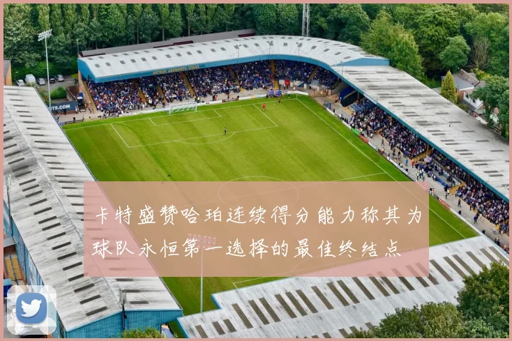 卡特盛赞哈珀连续得分能力称其为球队永恒第一选择的最佳终结点
