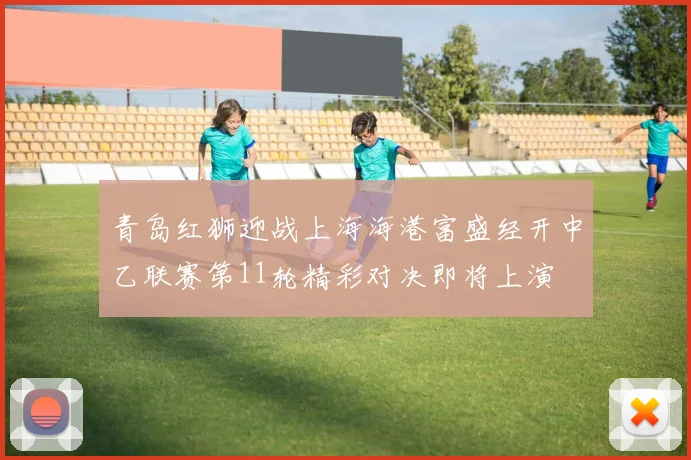 青岛红狮迎战上海海港富盛经开中乙联赛第11轮精彩对决即将上演