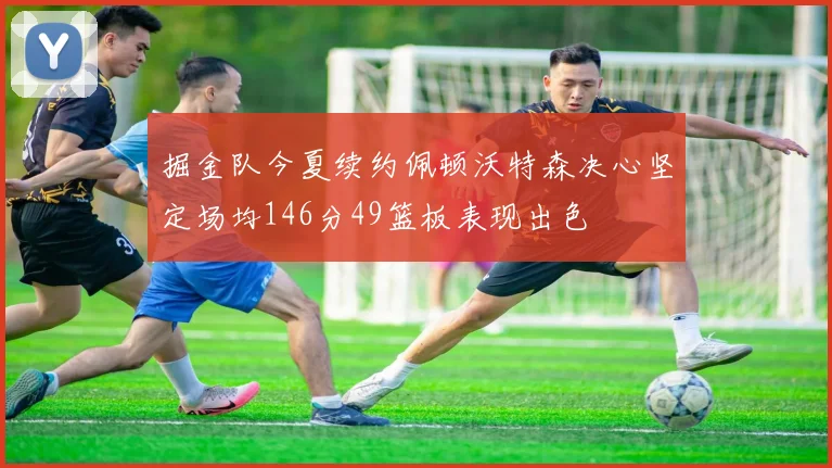 掘金队今夏续约佩顿沃特森决心坚定场均146分49篮板表现出色