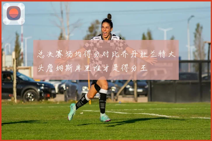 总决赛场均得分对比乔丹杜兰特大头詹姆斯库里谁才是得分王
