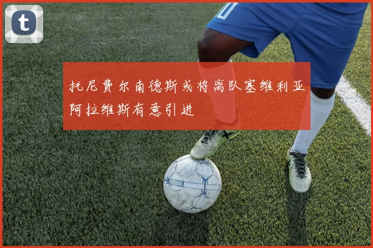 托尼费尔南德斯或将离队塞维利亚阿拉维斯有意引进
