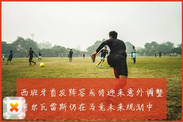 西班牙首发阵容或将迎来意外调整阿尔瓦雷斯仍在马竞未来规划中