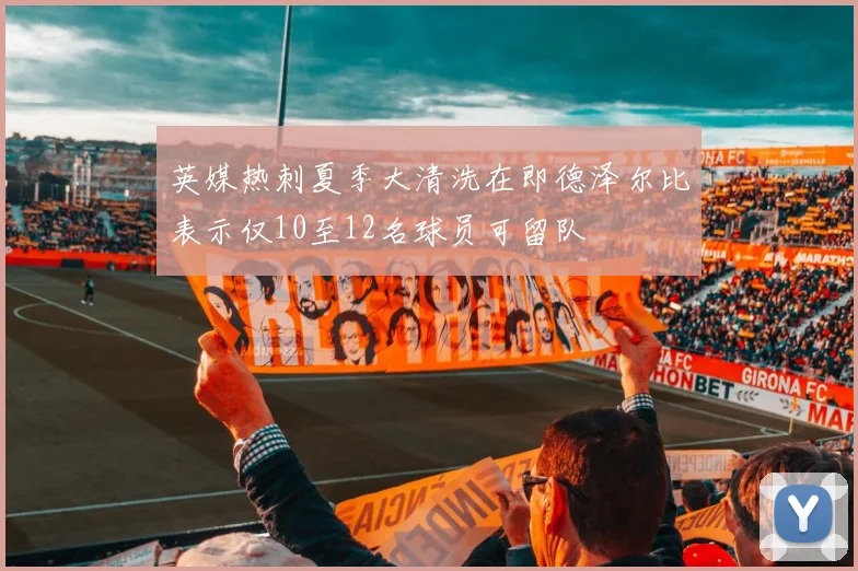 英媒热刺夏季大清洗在即德泽尔比表示仅10至12名球员可留队