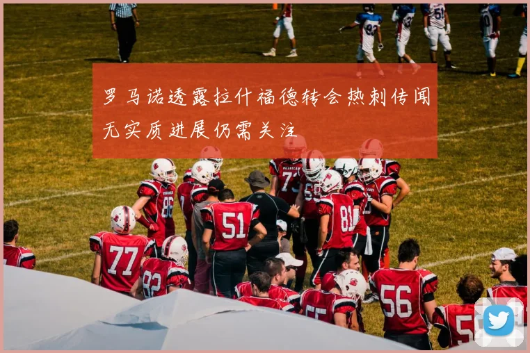 罗马诺透露拉什福德转会热刺传闻无实质进展仍需关注
