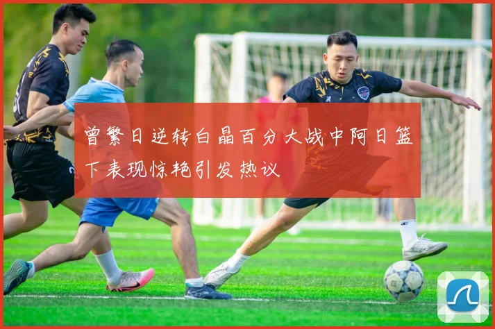 曾繁日逆转白晶百分大战中阿日篮下表现惊艳引发热议