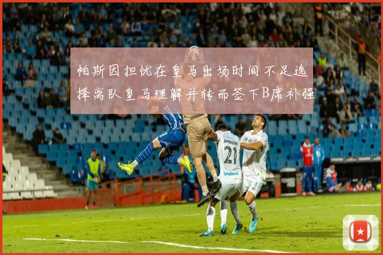帕斯因担忧在皇马出场时间不足选择离队皇马理解并转而签下B席补强阵容