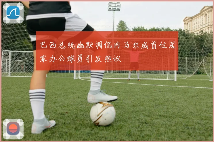 巴西总统幽默调侃内马尔成首位居家办公球员引发热议