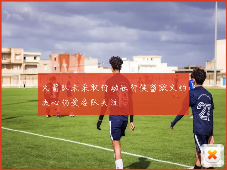 火箭队未采取行动独行侠留欧文的决心仍受各队关注