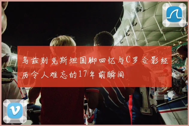 乌兹别克斯坦国脚回忆与C罗合影经历令人难忘的17年前瞬间