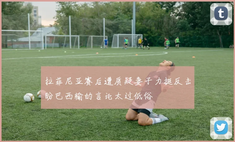 拉菲尼亚赛后遭质疑妻子力挺反击盼巴西输的言论太过低俗