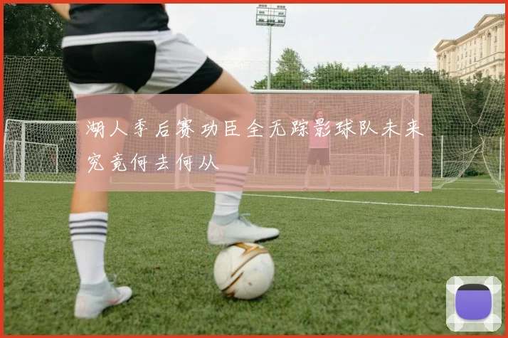 湖人季后赛功臣全无踪影球队未来究竟何去何从