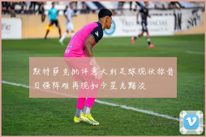 默特萨克批评意大利足球现状称昔日强阵难再现如今星光黯淡