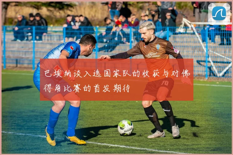 巴埃纳谈入选国家队的收获与对佛得角比赛的首发期待
