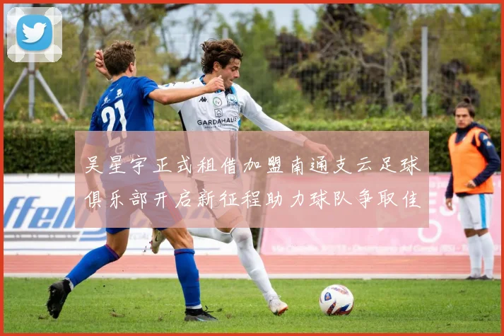 吴星宇正式租借加盟南通支云足球俱乐部开启新征程助力球队争取佳绩
