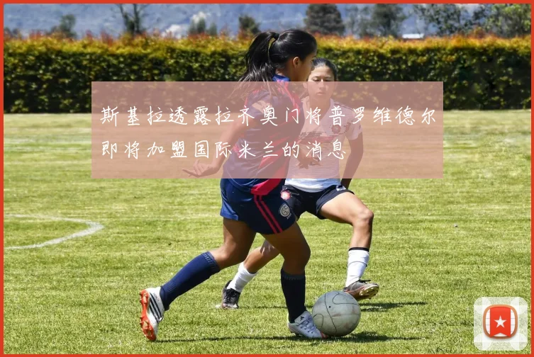 斯基拉透露拉齐奥门将普罗维德尔即将加盟国际米兰的消息